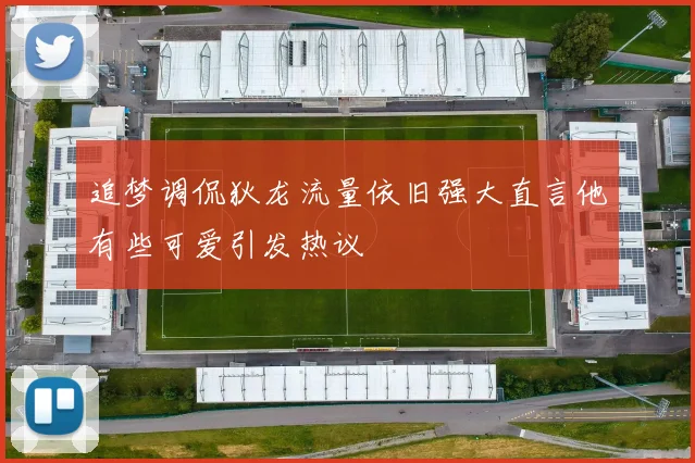 追梦调侃狄龙流量依旧强大直言他有些可爱引发热议