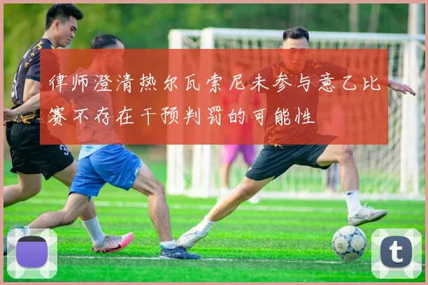 律师澄清热尔瓦索尼未参与意乙比赛不存在干预判罚的可能性