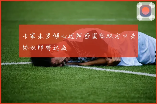 卡塞米罗倾心迈阿密国际双方口头协议即将达成