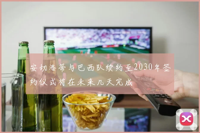 安切洛蒂与巴西队续约至2030年签约仪式将在未来几天完成