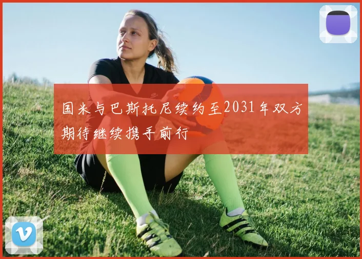 国米与巴斯托尼续约至2031年双方期待继续携手前行
