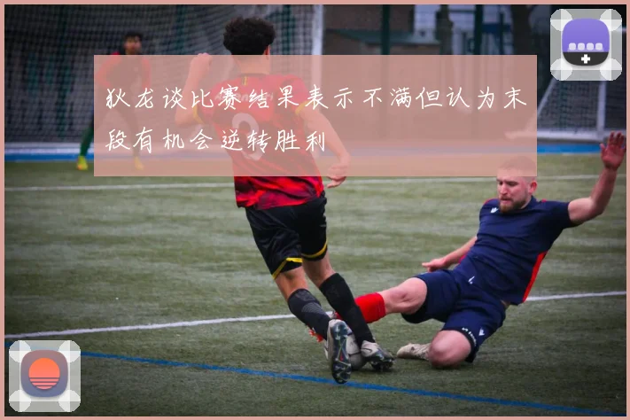 狄龙谈比赛结果表示不满但认为末段有机会逆转胜利