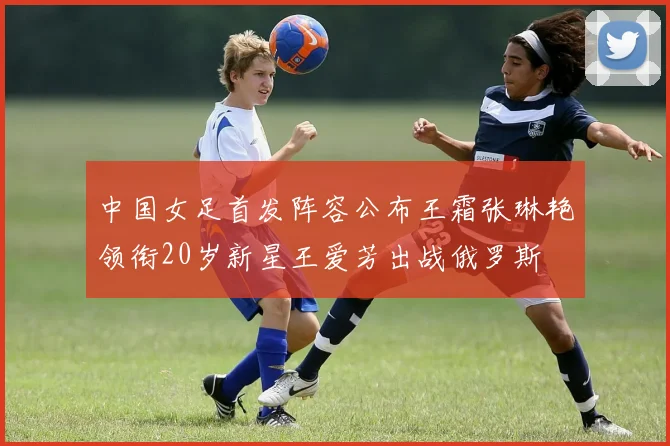 中国女足首发阵容公布王霜张琳艳领衔20岁新星王爱芳出战俄罗斯