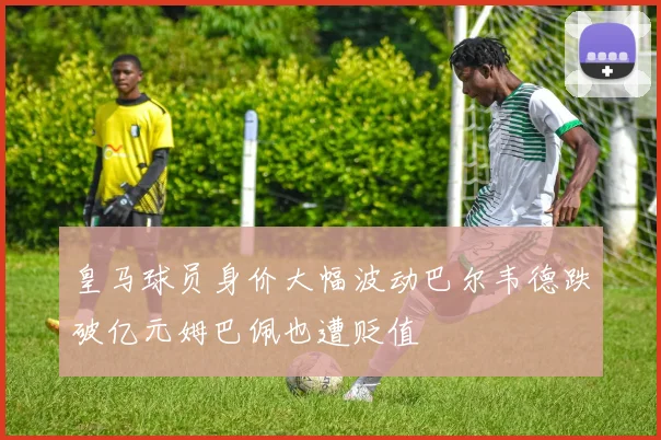 皇马球员身价大幅波动巴尔韦德跌破亿元姆巴佩也遭贬值