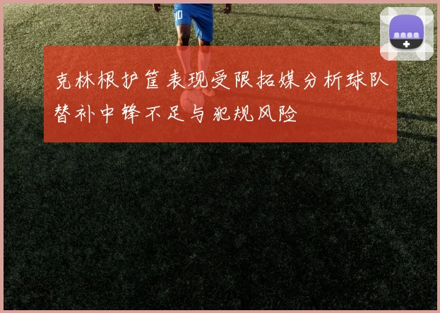 克林根护筐表现受限拓媒分析球队替补中锋不足与犯规风险