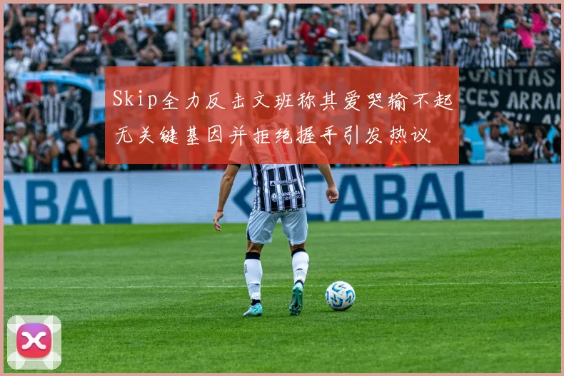 Skip全力反击文班称其爱哭输不起无关键基因并拒绝握手引发热议