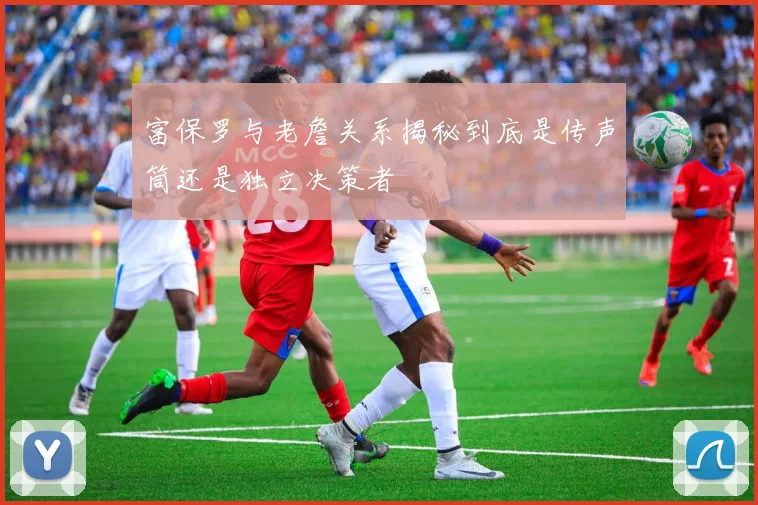 富保罗与老詹关系揭秘到底是传声筒还是独立决策者