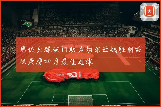 恩佐头球破门助力切尔西战胜利兹联荣膺四月最佳进球