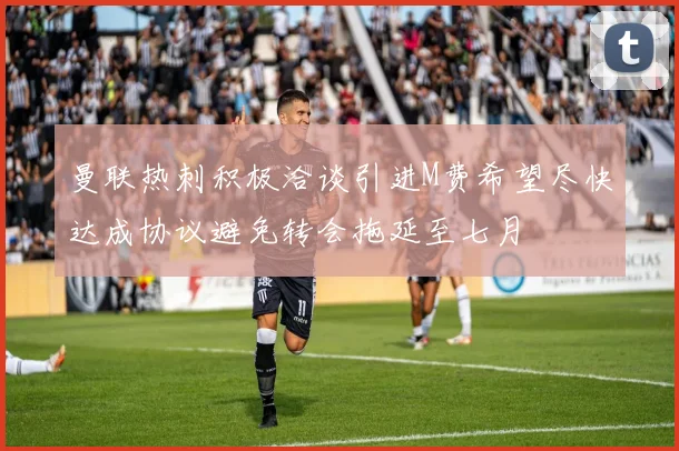 曼联热刺积极洽谈引进M费希望尽快达成协议避免转会拖延至七月