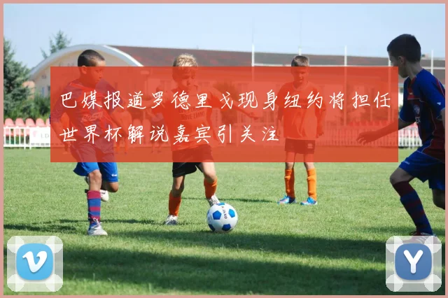 巴媒报道罗德里戈现身纽约将担任世界杯解说嘉宾引关注