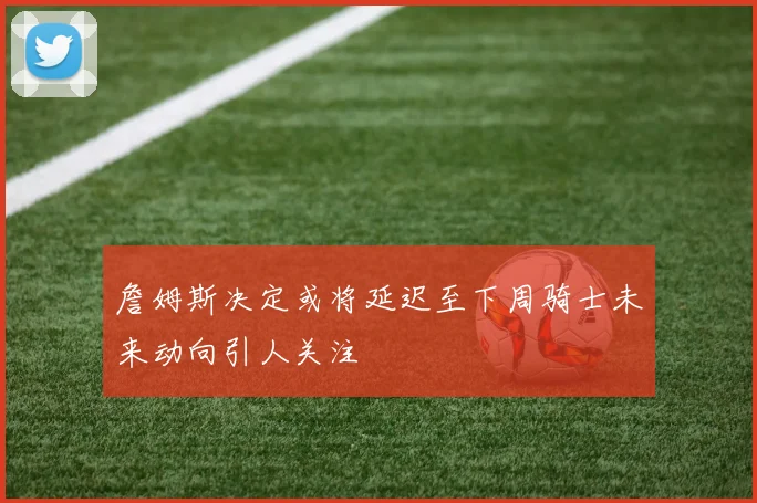 詹姆斯决定或将延迟至下周骑士未来动向引人关注