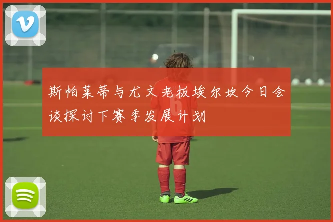 斯帕莱蒂与尤文老板埃尔坎今日会谈探讨下赛季发展计划