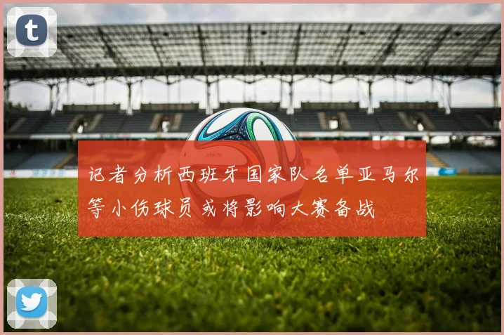 记者分析西班牙国家队名单亚马尔等小伤球员或将影响大赛备战
