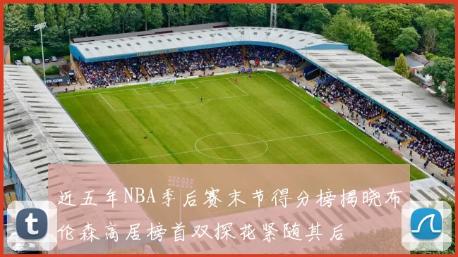 近五年NBA季后赛末节得分榜揭晓布伦森高居榜首双探花紧随其后