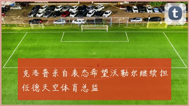克洛普亲自表态希望沃勒尔继续担任德天空体育总监