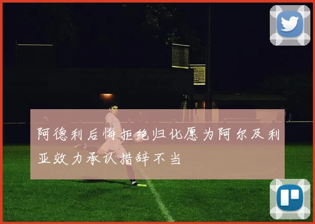 阿德利后悔拒绝归化愿为阿尔及利亚效力承认措辞不当