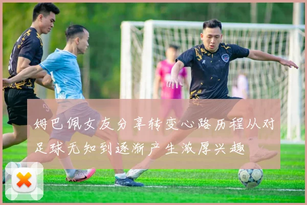 姆巴佩女友分享转变心路历程从对足球无知到逐渐产生浓厚兴趣