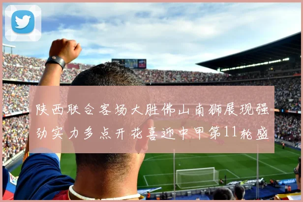 陕西联合客场大胜佛山南狮展现强劲实力多点开花喜迎中甲第11轮盛宴