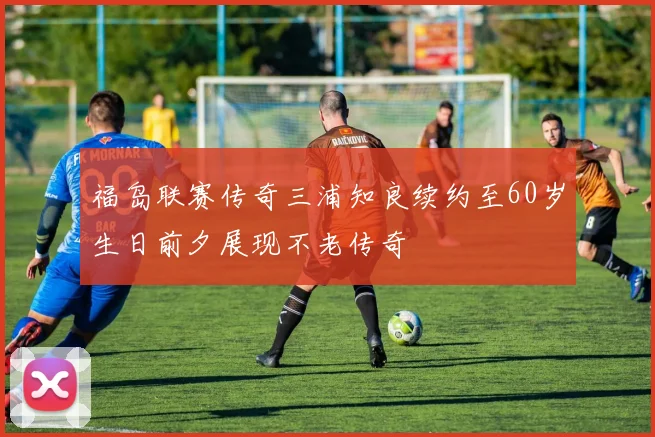 福岛联赛传奇三浦知良续约至60岁生日前夕展现不老传奇