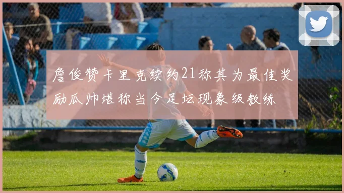 詹俊赞卡里克续约21称其为最佳奖励瓜帅堪称当今足坛现象级教练